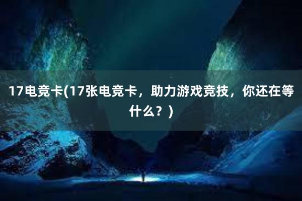 17电竞卡(17张电竞卡，助力游戏竞技，你还在等什么？)