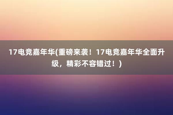 17电竞嘉年华(重磅来袭！17电竞嘉年华全面升级，精彩不容错过！)