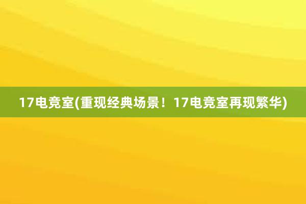 17电竞室(重现经典场景！17电竞室再现繁华)