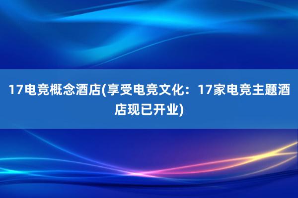 17电竞概念酒店(享受电竞文化：17家电竞主题酒店现已开业)