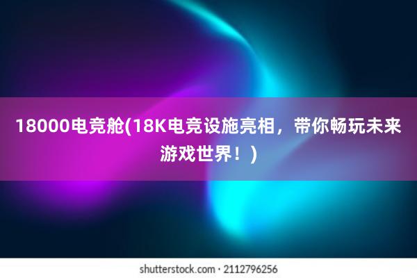 18000电竞舱(18K电竞设施亮相，带你畅玩未来游戏世界！)