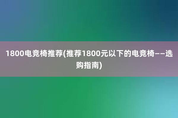 1800电竞椅推荐(推荐1800元以下的电竞椅——选购指南)