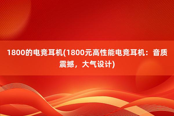 1800的电竞耳机(1800元高性能电竞耳机：音质震撼，大气设计)