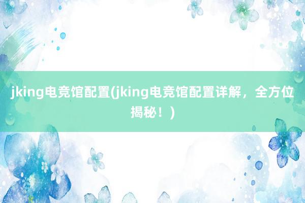 jking电竞馆配置(jking电竞馆配置详解，全方位揭秘！)