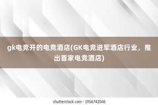 gk电竞开的电竞酒店(GK电竞进军酒店行业，推出首家电竞酒店)