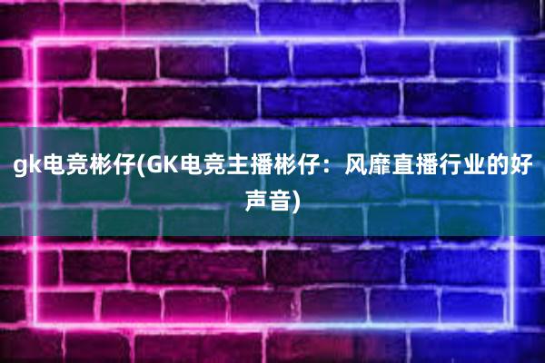 gk电竞彬仔(GK电竞主播彬仔：风靡直播行业的好声音)