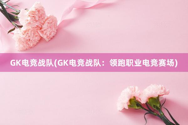 GK电竞战队(GK电竞战队：领跑职业电竞赛场)