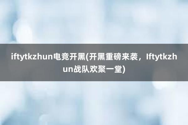 iftytkzhun电竞开黑(开黑重磅来袭，Iftytkzhun战队欢聚一堂)