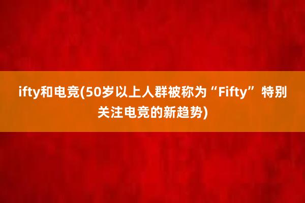 ifty和电竞(50岁以上人群被称为“Fifty” 特别关注电竞的新趋势)