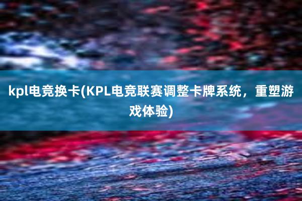 kpl电竞换卡(KPL电竞联赛调整卡牌系统，重塑游戏体验)