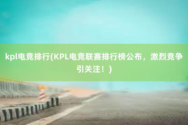 kpl电竞排行(KPL电竞联赛排行榜公布，激烈竞争引关注！)