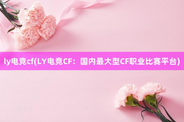 ly电竞cf(LY电竞CF：国内最大型CF职业比赛平台)