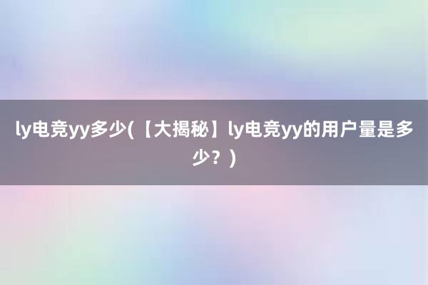 ly电竞yy多少(【大揭秘】ly电竞yy的用户量是多少？)