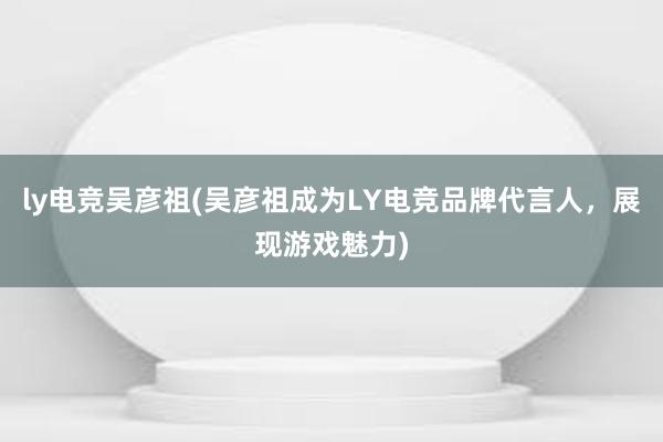 ly电竞吴彦祖(吴彦祖成为LY电竞品牌代言人，展现游戏魅力)