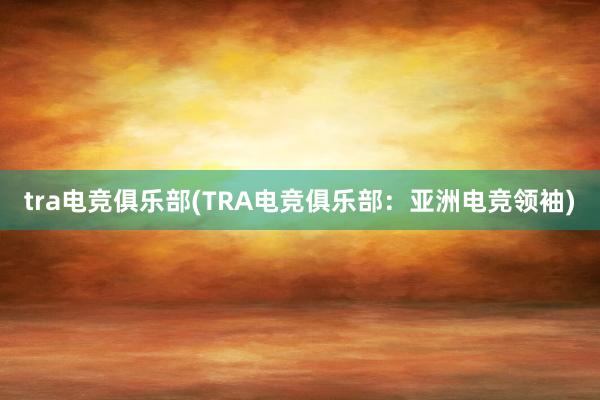 tra电竞俱乐部(TRA电竞俱乐部：亚洲电竞领袖)