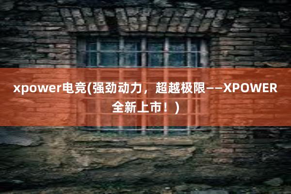 xpower电竞(强劲动力，超越极限——XPOWER全新上市！)