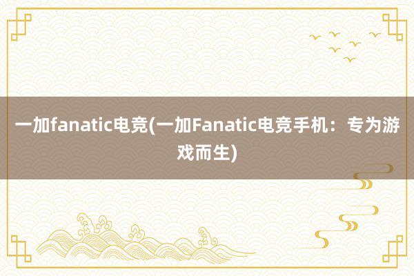 一加fanatic电竞(一加Fanatic电竞手机：专为游戏而生)