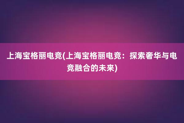 上海宝格丽电竞(上海宝格丽电竞：探索奢华与电竞融合的未来)