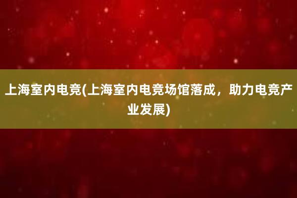 上海室内电竞(上海室内电竞场馆落成，助力电竞产业发展)