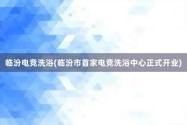 临汾电竞洗浴(临汾市首家电竞洗浴中心正式开业)