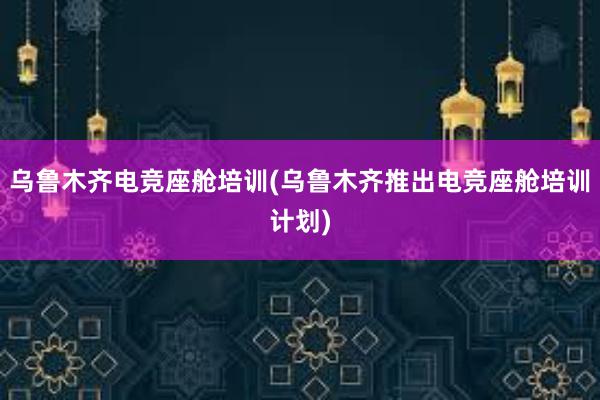 乌鲁木齐电竞座舱培训(乌鲁木齐推出电竞座舱培训计划)