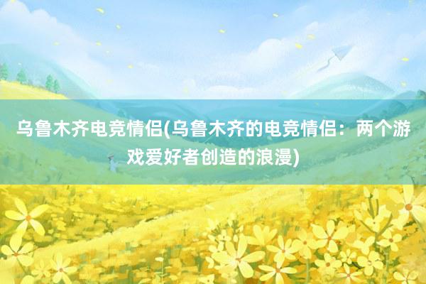 乌鲁木齐电竞情侣(乌鲁木齐的电竞情侣：两个游戏爱好者创造的浪漫)