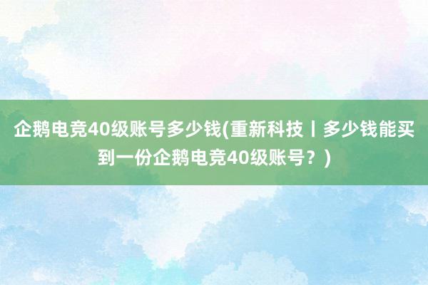 企鹅电竞40级账号多少钱(重新科技丨多少钱能买到一份企鹅电竞40级账号？)