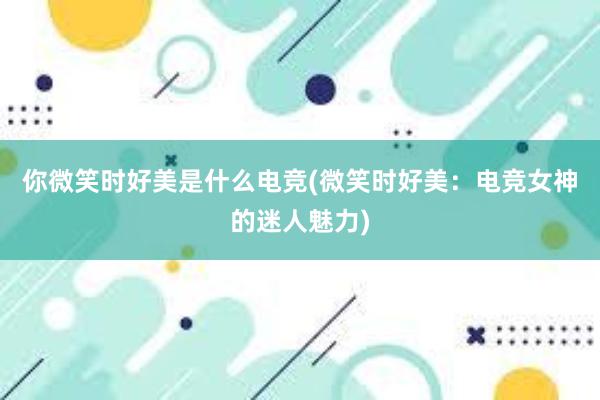 你微笑时好美是什么电竞(微笑时好美：电竞女神的迷人魅力)