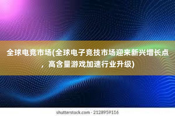 全球电竞市场(全球电子竞技市场迎来新兴增长点，高含量游戏加速行业升级)