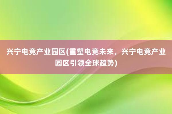 兴宁电竞产业园区(重塑电竞未来，兴宁电竞产业园区引领全球趋势)