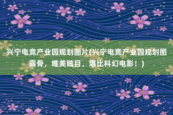 兴宁电竞产业园规划图片(兴宁电竞产业园规划图露骨，唯美眩目，堪比科幻电影！)