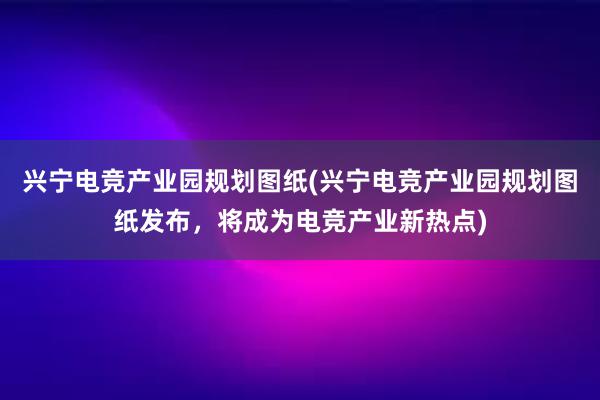 兴宁电竞产业园规划图纸(兴宁电竞产业园规划图纸发布，将成为电竞产业新热点)