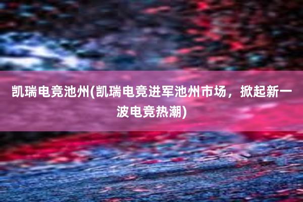 凯瑞电竞池州(凯瑞电竞进军池州市场，掀起新一波电竞热潮)