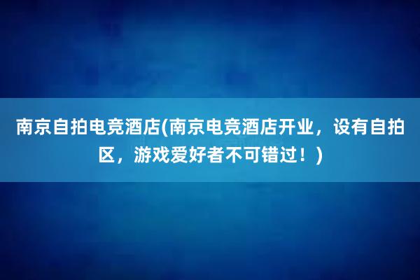 南京自拍电竞酒店(南京电竞酒店开业，设有自拍区，游戏爱好者不可错过！)
