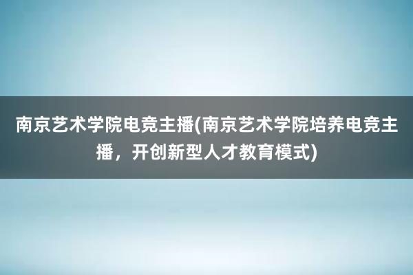 南京艺术学院电竞主播(南京艺术学院培养电竞主播，开创新型人才教育模式)