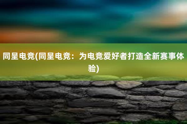 同呈电竞(同呈电竞：为电竞爱好者打造全新赛事体验)