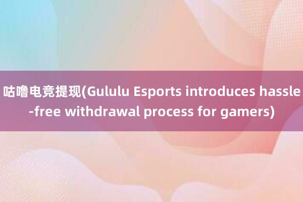 咕噜电竞提现(Gululu Esports introduces hassle-free withdrawal process for gamers)