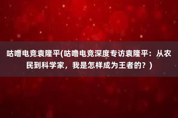 咕噜电竞袁隆平(咕噜电竞深度专访袁隆平：从农民到科学家，我是怎样成为王者的？)