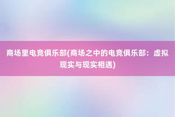 商场里电竞俱乐部(商场之中的电竞俱乐部：虚拟现实与现实相遇)