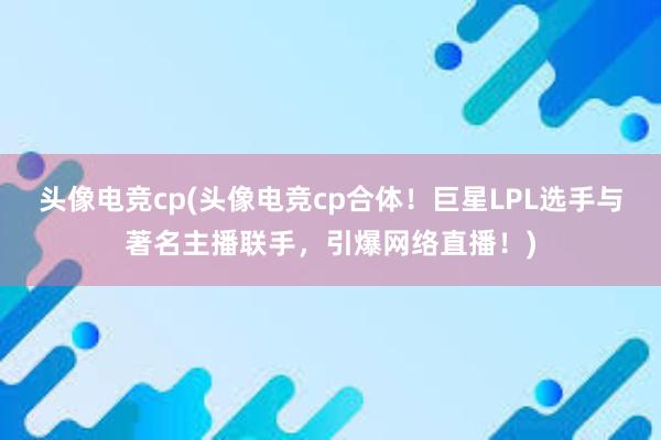 头像电竞cp(头像电竞cp合体！巨星LPL选手与著名主播联手，引爆网络直播！)