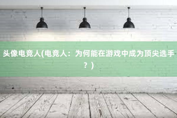 头像电竞人(电竞人：为何能在游戏中成为顶尖选手？)