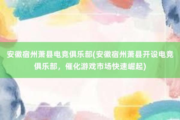 安徽宿州萧县电竞俱乐部(安徽宿州萧县开设电竞俱乐部，催化游戏市场快速崛起)