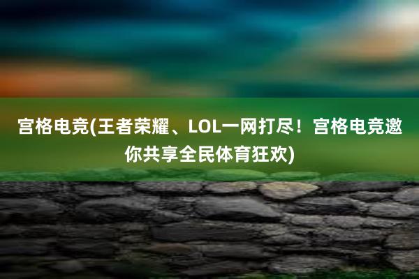 宫格电竞(王者荣耀、LOL一网打尽！宫格电竞邀你共享全民体育狂欢)