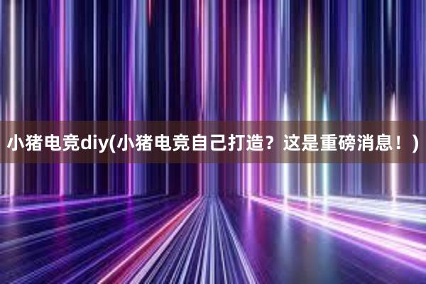 小猪电竞diy(小猪电竞自己打造？这是重磅消息！)