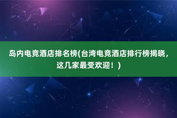 岛内电竞酒店排名榜(台湾电竞酒店排行榜揭晓，这几家最受欢迎！)