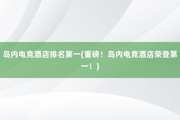 岛内电竞酒店排名第一(重磅！岛内电竞酒店荣登第一！)