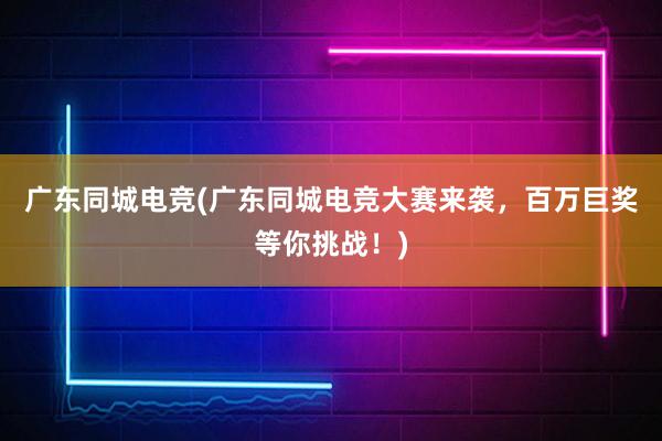 广东同城电竞(广东同城电竞大赛来袭，百万巨奖等你挑战！)