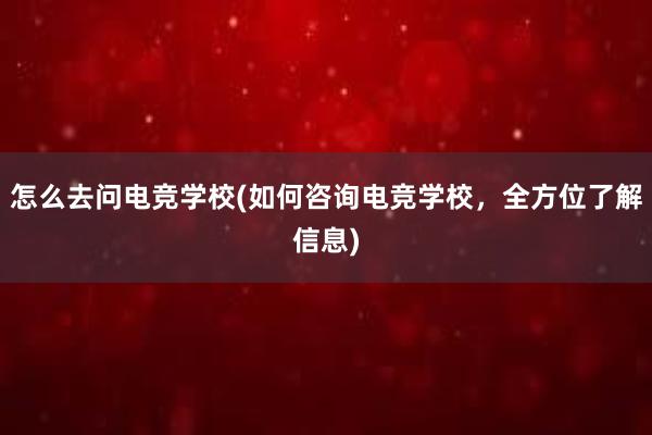 怎么去问电竞学校(如何咨询电竞学校，全方位了解信息)