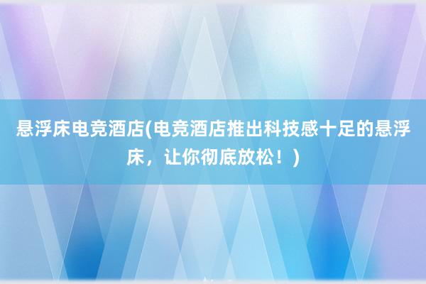 悬浮床电竞酒店(电竞酒店推出科技感十足的悬浮床，让你彻底放松！)