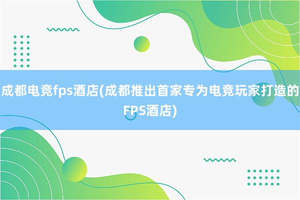 成都电竞fps酒店(成都推出首家专为电竞玩家打造的FPS酒店)